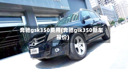 奔驰gsk350费用(奔驰glk350新车报价)