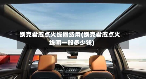 别克君威点火线圈费用(别克君威点火线圈一般多少钱)-第3张图片