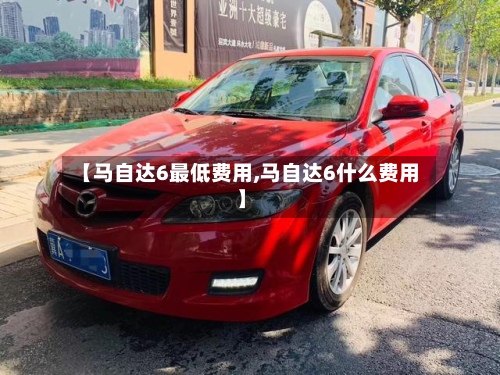 【马自达6最低费用,马自达6什么费用】