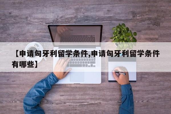 【申请匈牙利留学条件,申请匈牙利留学条件有哪些】