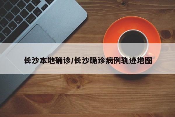 长沙本地确诊/长沙确诊病例轨迹地图