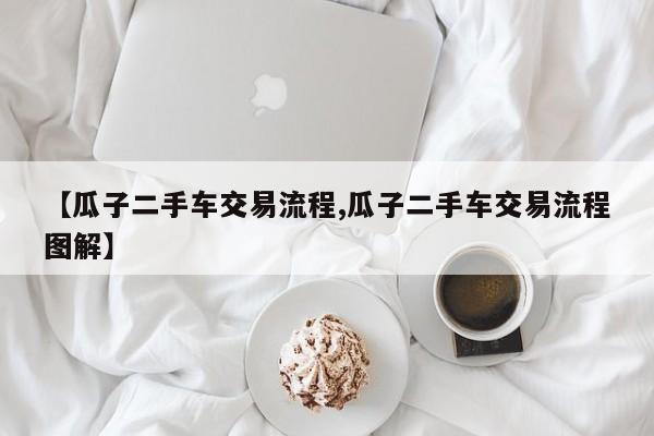 【瓜子二手车交易流程,瓜子二手车交易流程图解】