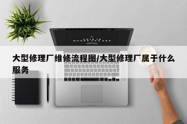 大型修理厂维修流程图/大型修理厂属于什么服务