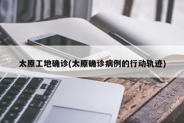 太原工地确诊(太原确诊病例的行动轨迹)