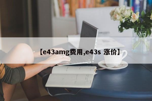【e43amg费用,e43s 涨价】