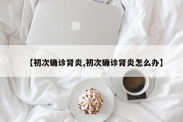 【初次确诊肾炎,初次确诊肾炎怎么办】