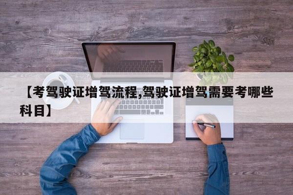 【考驾驶证增驾流程,驾驶证增驾需要考哪些科目】