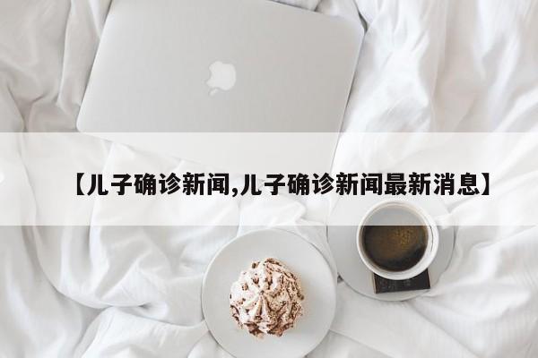 【儿子确诊新闻,儿子确诊新闻最新消息】