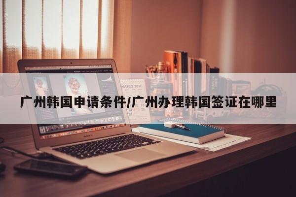 广州韩国申请条件/广州办理韩国签证在哪里