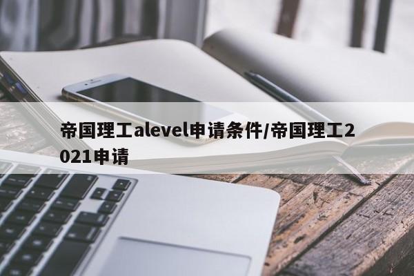 帝国理工alevel申请条件/帝国理工2021申请