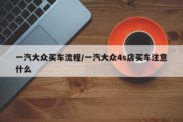 一汽大众买车流程/一汽大众4s店买车注意什么