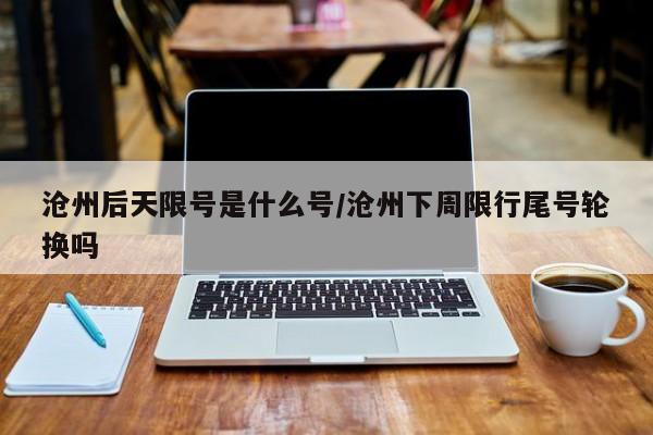 沧州后天限号是什么号/沧州下周限行尾号轮换吗