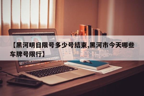 【黑河明日限号多少号结束,黑河市今天哪些车牌号限行】